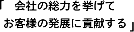 会社の総力を挙げてお客様の発展に貢献する